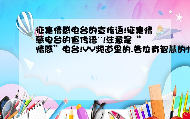 征集情感电台的宣传语!征集情感电台的宣传语``!注意是“情感”电台!YY频道里的.各位有智慧的帅哥美女帮忙想个要动人的那种~、、谢谢各位了先、好的悬赏加成双倍、一定要看了吸引人.