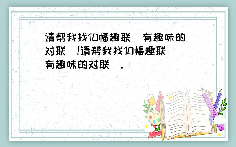 请帮我找10幅趣联(有趣味的对联)!请帮我找10幅趣联(有趣味的对联).