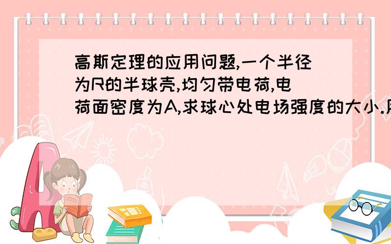 高斯定理的应用问题,一个半径为R的半球壳,均匀带电荷,电荷面密度为A,求球心处电场强度的大小.用一般方法做很麻烦,但是有人说用高斯定理非常简单,