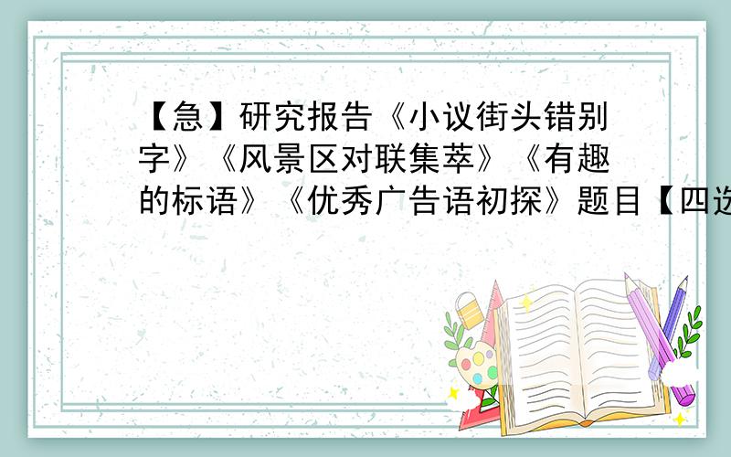 【急】研究报告《小议街头错别字》《风景区对联集萃》《有趣的标语》《优秀广告语初探》题目【四选一】：1.《小议街头错别字》2.《风景区对联集萃》3.《有趣的标语》4.《优秀广告语