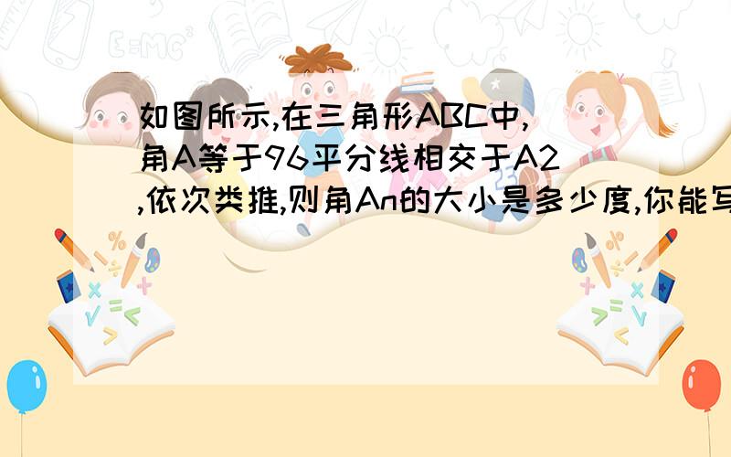 如图所示,在三角形ABC中,角A等于96平分线相交于A2,依次类推,则角An的大小是多少度,你能写出有关的过积极的给加分.(答的好的)楼上的- -好像有一点点问题。