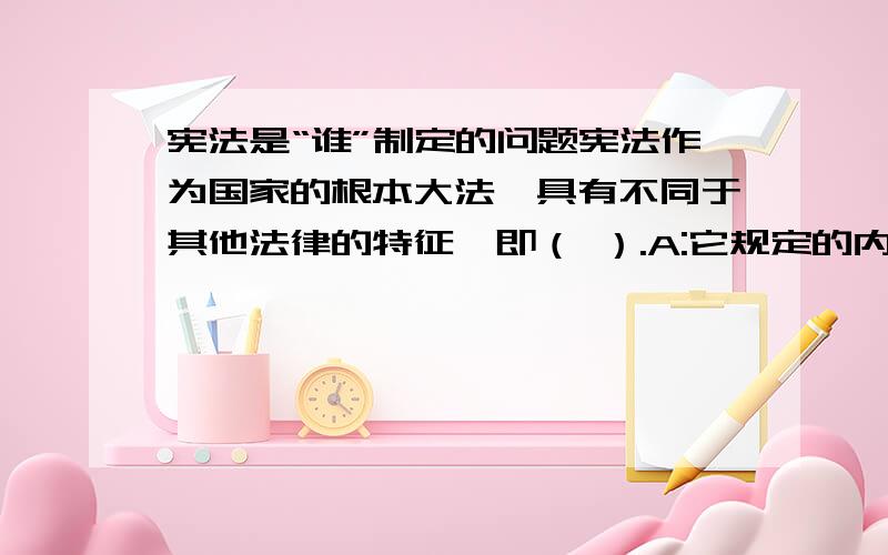 宪法是“谁”制定的问题宪法作为国家的根本大法,具有不同于其他法律的特征,即（ ）.A:它规定的内容是国家的根本制度和根本任务 B:它是由全国人民代表大会制定的C:它具有最高法律效力,