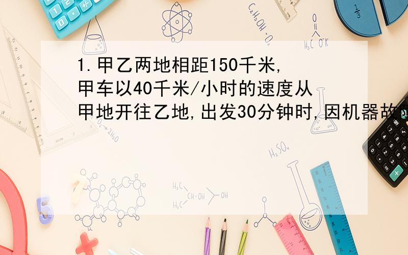 1.甲乙两地相距150千米,甲车以40千米/小时的速度从甲地开往乙地,出发30分钟时,因机器故障停车修理,这时乙车从乙地出发以30千米/小时的速度由乙地开往甲地,已知甲车修车时间为15分钟,修好