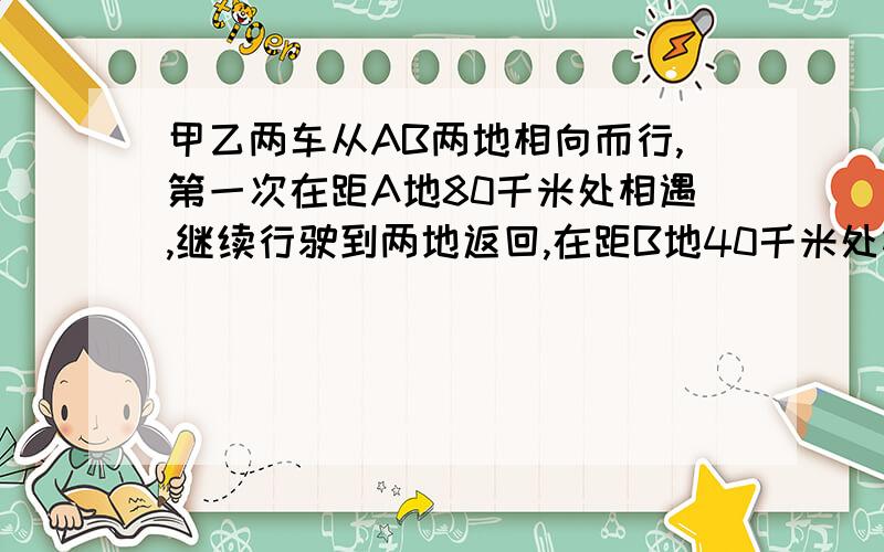 甲乙两车从AB两地相向而行,第一次在距A地80千米处相遇,继续行驶到两地返回,在距B地40千米处相遇.