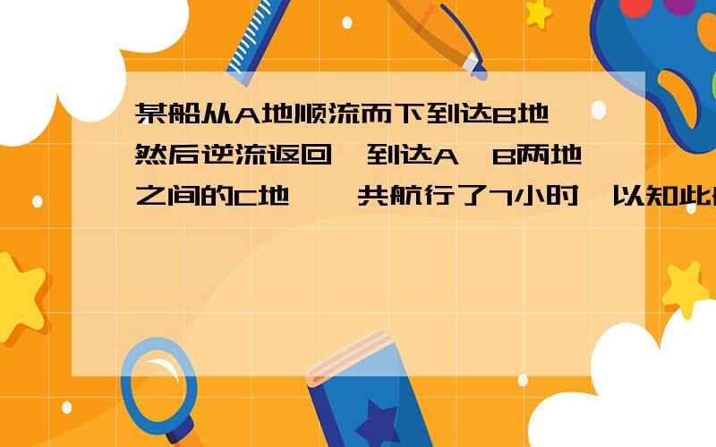 某船从A地顺流而下到达B地,然后逆流返回,到达A、B两地之间的C地,一共航行了7小时,以知此船在静水中的速度为8千米/时,水流速度为2千米/时.A、C两地之间的路程为6千米,求A、B两地之间的路程