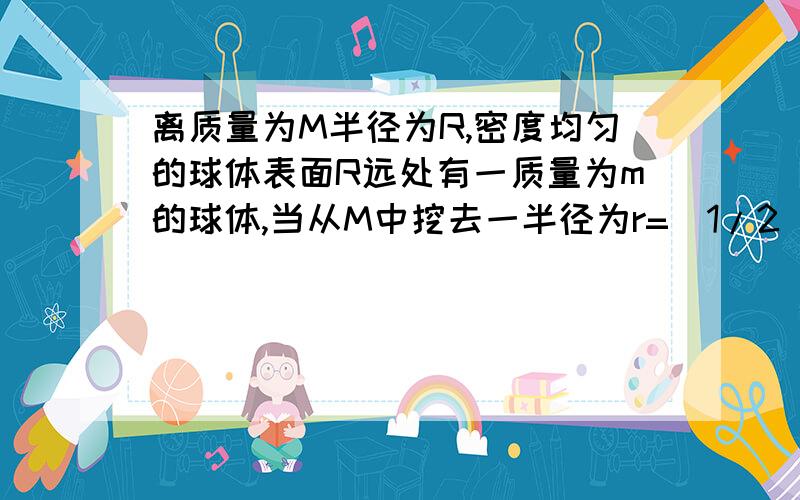 离质量为M半径为R,密度均匀的球体表面R远处有一质量为m的球体,当从M中挖去一半径为r=(1/2)R的 球体时,剩下部分对m的万有引力?