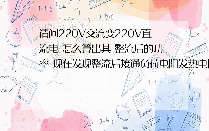 请问220V交流变220V直流电 怎么算出其 整流后的功率 现在发现整流后接通负荷电阻发热电阻上串的2个二极管 正极接在整流桥的正极上,负极接在电阻上 有的烧坏 整流桥没事