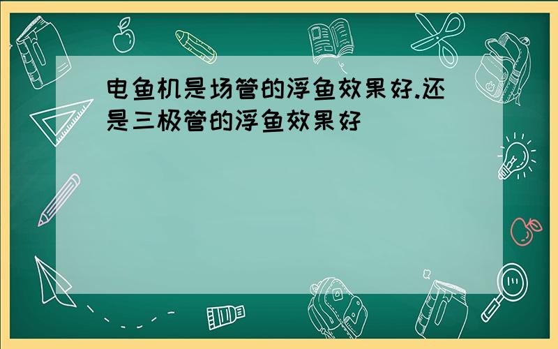 电鱼机是场管的浮鱼效果好.还是三极管的浮鱼效果好