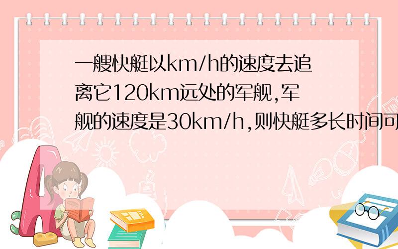 一艘快艇以km/h的速度去追离它120km远处的军舰,军舰的速度是30km/h,则快艇多长时间可以追上军舰.是以90km/h的速度去追