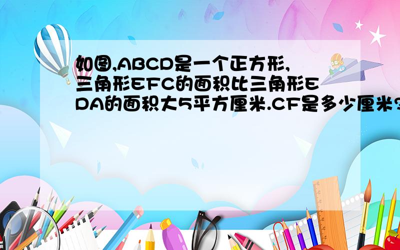 如图,ABCD是一个正方形,三角形EFC的面积比三角形EDA的面积大5平方厘米.CF是多少厘米?