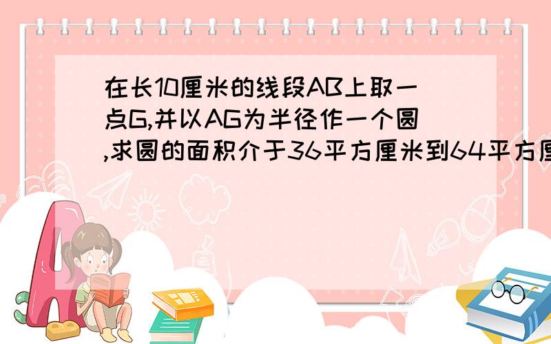 在长10厘米的线段AB上取一点G,并以AG为半径作一个圆,求圆的面积介于36平方厘米到64平方厘米的概率知道的回答。