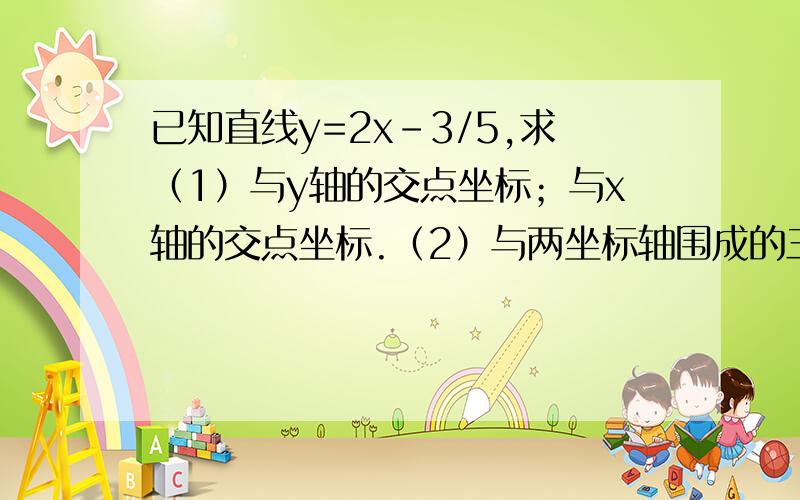 已知直线y=2x-3/5,求（1）与y轴的交点坐标；与x轴的交点坐标.（2）与两坐标轴围成的三角形的面积