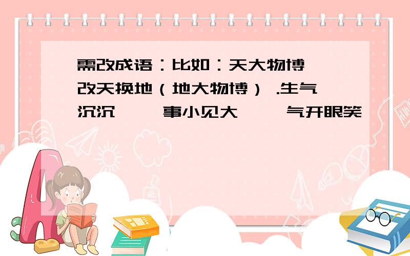 需改成语：比如：天大物博——改天换地（地大物博） .生气沉沉—— 事小见大—— 气开眼笑—— 焕然一旧—— 有心难言—— 徒有虚实—— 斤起云涌—— 恐才傲物——需改成语：事小见