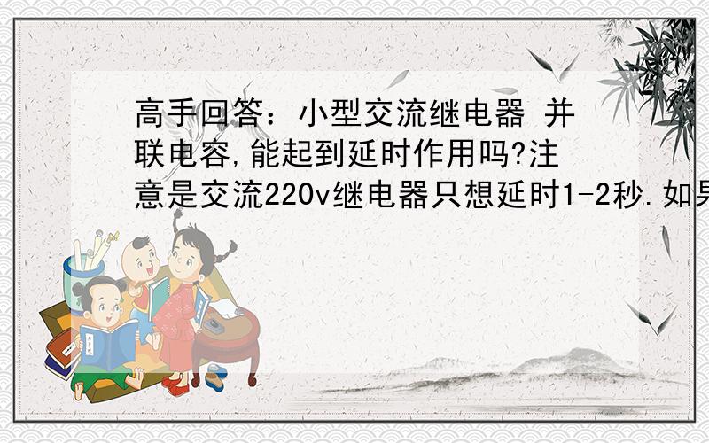 高手回答：小型交流继电器 并联电容,能起到延时作用吗?注意是交流220v继电器只想延时1-2秒.如果并联电容可以起到延时作用,那么应该如何选择?耐压值和容量?如果不可以请说明理由