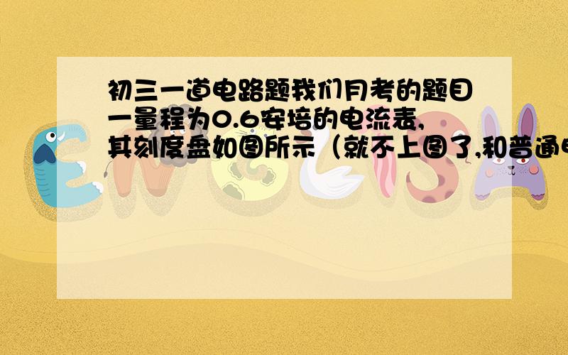 初三一道电路题我们月考的题目一量程为0.6安培的电流表,其刻度盘如图所示（就不上图了,和普通电流表的格数一样）,今在此电流表的两端间并联一个电阻,其阻值等于该电流表内部电阻的1/4