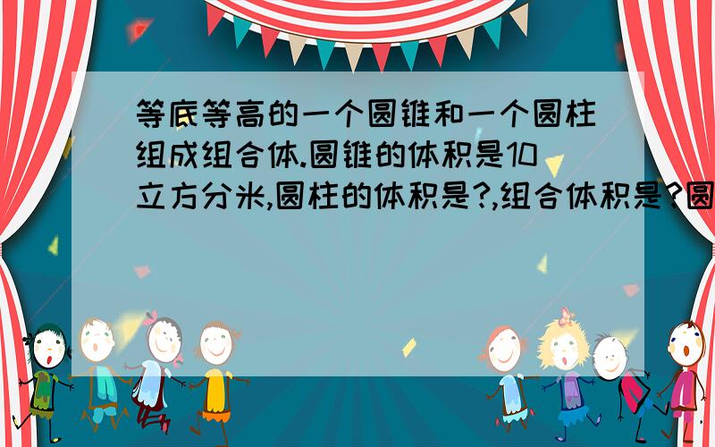 等底等高的一个圆锥和一个圆柱组成组合体.圆锥的体积是10立方分米,圆柱的体积是?,组合体积是?圆柱的体积是15立方分米,圆柱的体积是?,组合体积是?