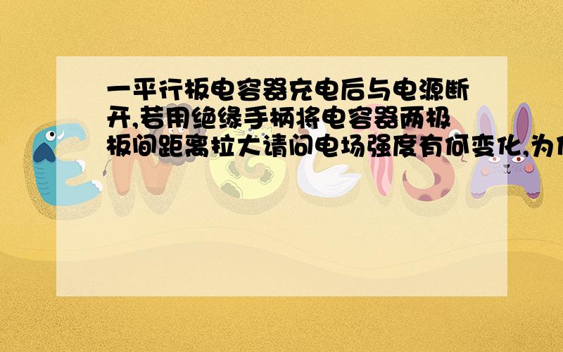 一平行板电容器充电后与电源断开,若用绝缘手柄将电容器两极板间距离拉大请问电场强度有何变化,为什么