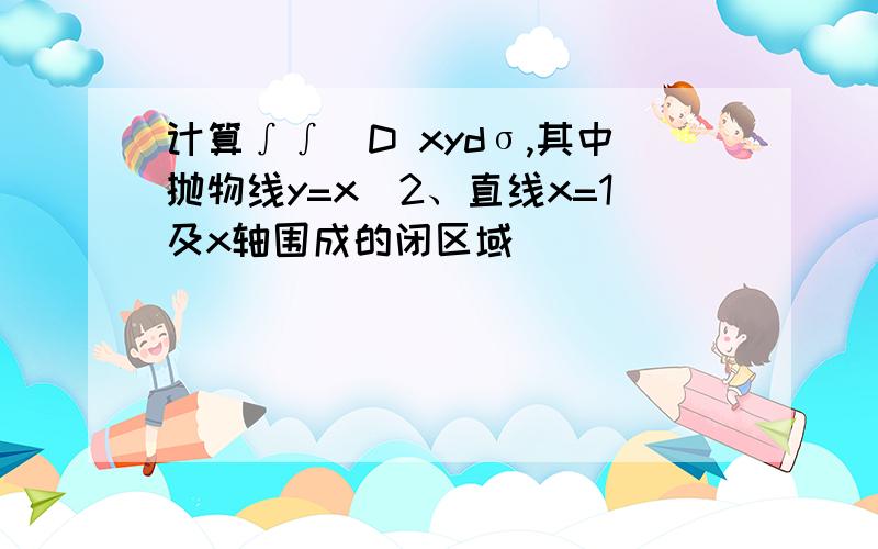 计算∫∫_D xydσ,其中抛物线y=x^2、直线x=1及x轴围成的闭区域