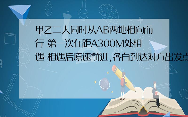 甲乙二人同时从AB两地相向而行 第一次在距A300M处相遇 相遇后原速前进,各自到达对方出发点立即返回第二次在距B地100米处相遇,求全程