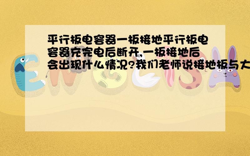 平行板电容器一板接地平行板电容器充完电后断开,一板接地后会出现什么情况?我们老师说接地板与大地组成电容器一端,两端电荷量相等.但是如果剪断那根导线,原接地板上电量不是会增多