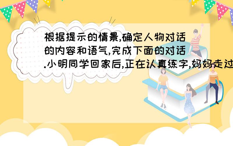 根据提示的情景,确定人物对话的内容和语气,完成下面的对话.小明同学回家后,正在认真练字,妈妈走过来.妈妈：你在干什么呀?小明：妈妈,我在练字.妈妈：字不用写得那么好,现在有电脑了,