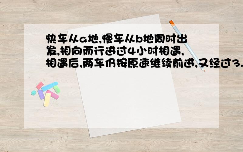 快车从a地,慢车从b地同时出发,相向而行进过4小时相遇,相遇后,两车仍按原速继续前进,又经过3.2小时,快车到达b地,这是慢车离a地还有72千米,求ab距离