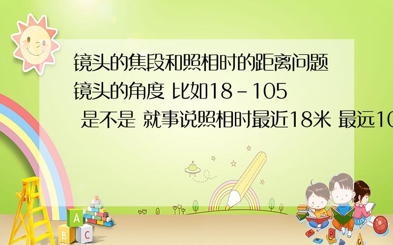 镜头的焦段和照相时的距离问题镜头的角度 比如18-105 是不是 就事说照相时最近18米 最远105米我想选个100米也能拍到脸部特写大小的 镜头 焦段该是多少?麻烦给推荐个镜头 我的机器是尼康D50