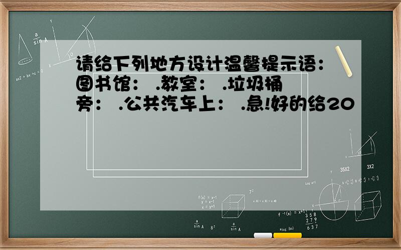 请给下列地方设计温馨提示语：图书馆： .教室： .垃圾桶旁： .公共汽车上： .急!好的给20