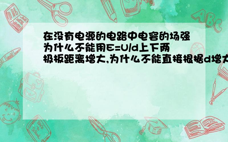 在没有电源的电路中电容的场强为什么不能用E=U/d上下两极板距离增大,为什么不能直接根据d增大,U不变,判断E减小