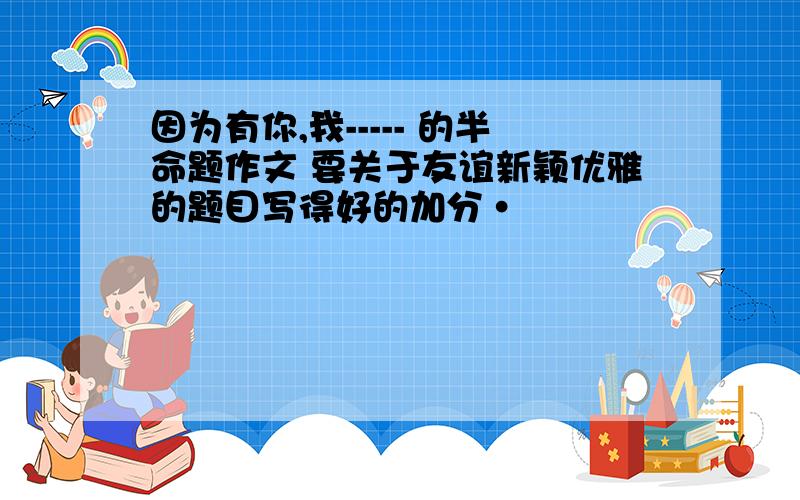 因为有你,我----- 的半命题作文 要关于友谊新颖优雅的题目写得好的加分·