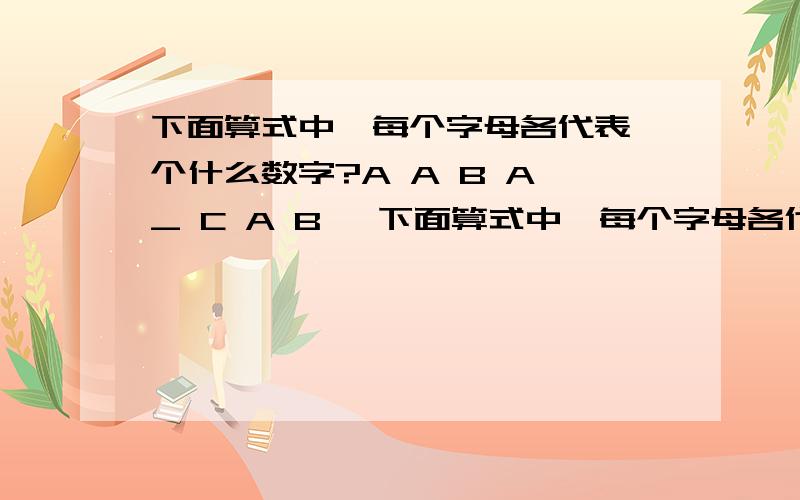 下面算式中,每个字母各代表一个什么数字?A A B A _ C A B —下面算式中,每个字母各代表一个什么数字?A A B A      _    C A B   ——————            B A C A=（  ）B=（  ）C=（  ）