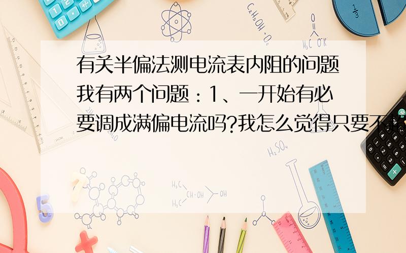 有关半偏法测电流表内阻的问题我有两个问题：1、一开始有必要调成满偏电流吗?我怎么觉得只要不超过满偏电流就行2、照它说的,一开始移动滑动变阻器,让电流表是满偏电流,后来闭合开关,