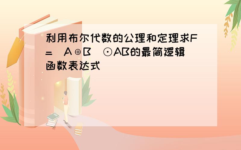 利用布尔代数的公理和定理求F=(A⊕B)⊙AB的最简逻辑函数表达式