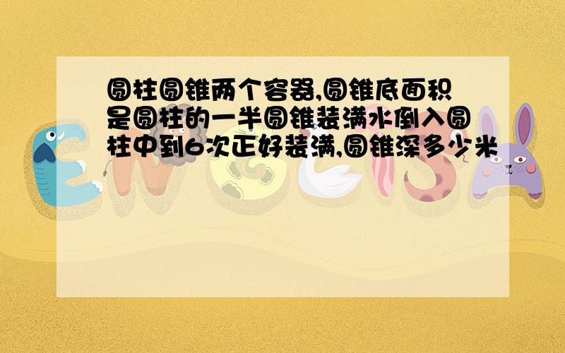 圆柱圆锥两个容器,圆锥底面积是圆柱的一半圆锥装满水倒入圆柱中到6次正好装满,圆锥深多少米