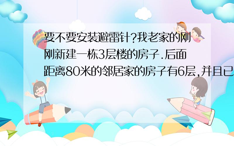 要不要安装避雷针?我老家的刚刚新建一栋3层楼的房子.后面距离80米的邻居家的房子有6层,并且已有安装避雷针,而且距离100的另一家邻居虽然没有安装避雷针,但是他家的楼层也比我家高,请问