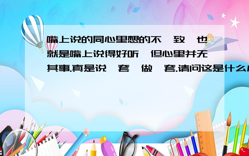 嘴上说的同心里想的不一致,也就是嘴上说得好听,但心里并无其事.真是说一套,做一套.请问这是什么成语