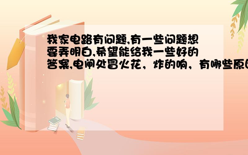 我家电路有问题,有一些问题想要弄明白,希望能给我一些好的答案,电闸处冒火花，炸的响，有哪些原因可能引起？开了一个灯都炸，非要把所有电器都关了，还有，该如何防范这种事情的发