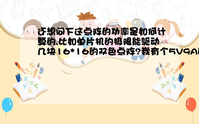 还想问下这点阵的功率是如何计算的,比如单片机的极限能驱动几块16*16的双色点阵?我有个5V9A的电源,能驱动几个16*16,32*64的双色点阵?我现在是用STC89LE54AD单片机P0和P2口,外加两片74HC245N驱动16*1