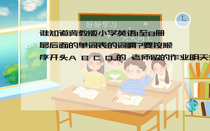 谁知道冀教版小学英语1至8册最后面的单词表的词啊?要按顺序开头A B C D..的 老师留的作业明天交偶们英语老师很严的 只要最后面的单词表