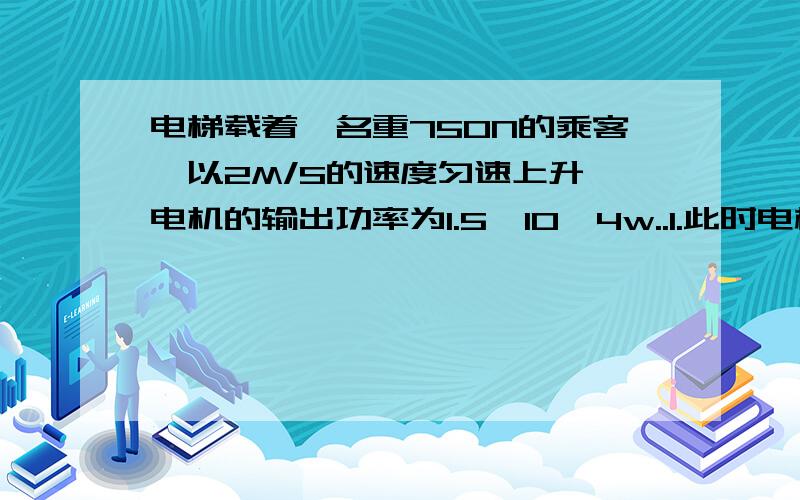 电梯载着一名重750N的乘客,以2M/S的速度匀速上升,电机的输出功率为1.5*10^4w..1.此时电梯的有用功率2.此时电梯的效率3.将这名乘客提升30M,该电梯做的有用功..一辆汽车以100KM/H的速度匀速行驶,