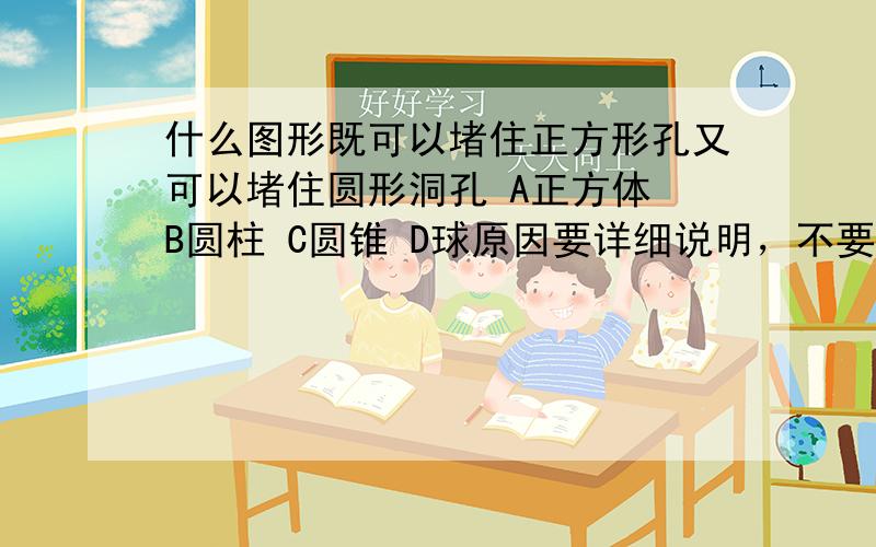 什么图形既可以堵住正方形孔又可以堵住圆形洞孔 A正方体 B圆柱 C圆锥 D球原因要详细说明，不要太多了