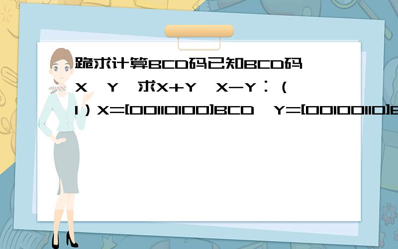 跪求计算BCD码已知BCD码X、Y,求X+Y、X-Y：（1）X=[00110100]BCD,Y=[00100110]BCD；（2）X=[10011000]BCD,Y=[01000100]BCD；（3）X=[00100111]BCD,Y=[01101001]BCD；（4）X=[01010001]BCD,Y=[10000111]BCD.