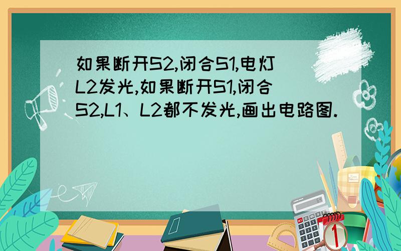 如果断开S2,闭合S1,电灯L2发光,如果断开S1,闭合S2,L1、L2都不发光,画出电路图.