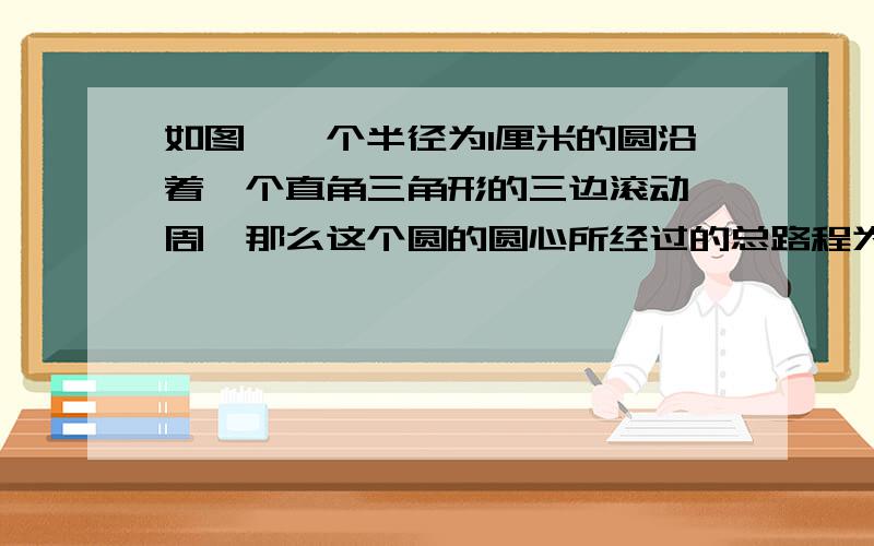 如图,一个半径为1厘米的圆沿着一个直角三角形的三边滚动一周,那么这个圆的圆心所经过的总路程为 厘米.取π≈3.为什么是12+5+13再加上一个圆的周长呢?