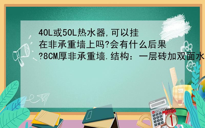 40L或50L热水器,可以挂在非承重墙上吗?会有什么后果?8CM厚非承重墙.结构：一层砖加双面水泥.因为我水管位置已经做好了,之前没考虑承重墙的问题.