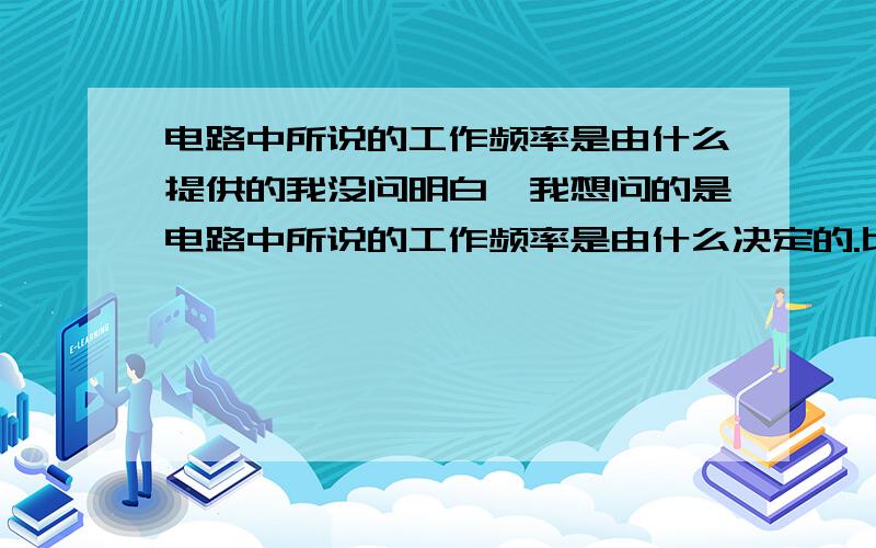 电路中所说的工作频率是由什么提供的我没问明白,我想问的是电路中所说的工作频率是由什么决定的.比如说：光的频率是多少?是指什么?