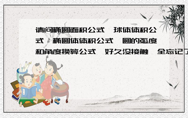 请问椭圆面积公式,球体体积公式,椭圆体体积公式,圆的弧度和角度换算公式,好久没接触,全忘记了