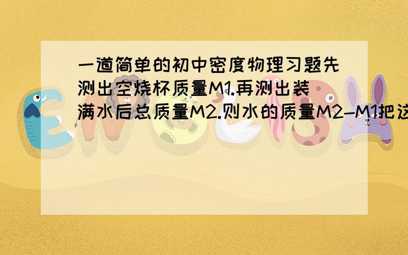 一道简单的初中密度物理习题先测出空烧杯质量M1.再测出装满水后总质量M2.则水的质量M2-M1把这些水倒进量筒测体积,记录为V则水的密度为: M2-M1/V这个实验中存在一个误差,就是烧杯中的水未