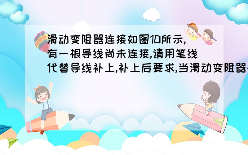 滑动变阻器连接如图10所示,有一根导线尚未连接,请用笔线代替导线补上,补上后要求,当滑动变阻器的滑片P向右移动时,电流表的示数变大.