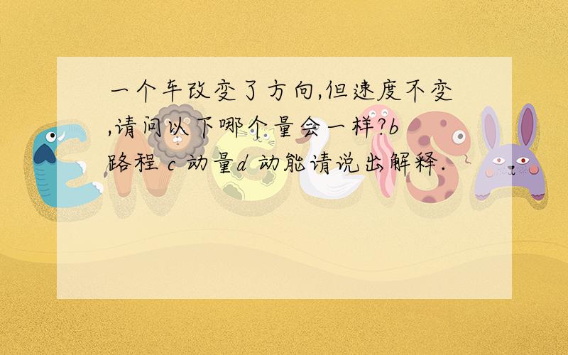 一个车改变了方向,但速度不变,请问以下哪个量会一样?b 路程 c 动量d 动能请说出解释.